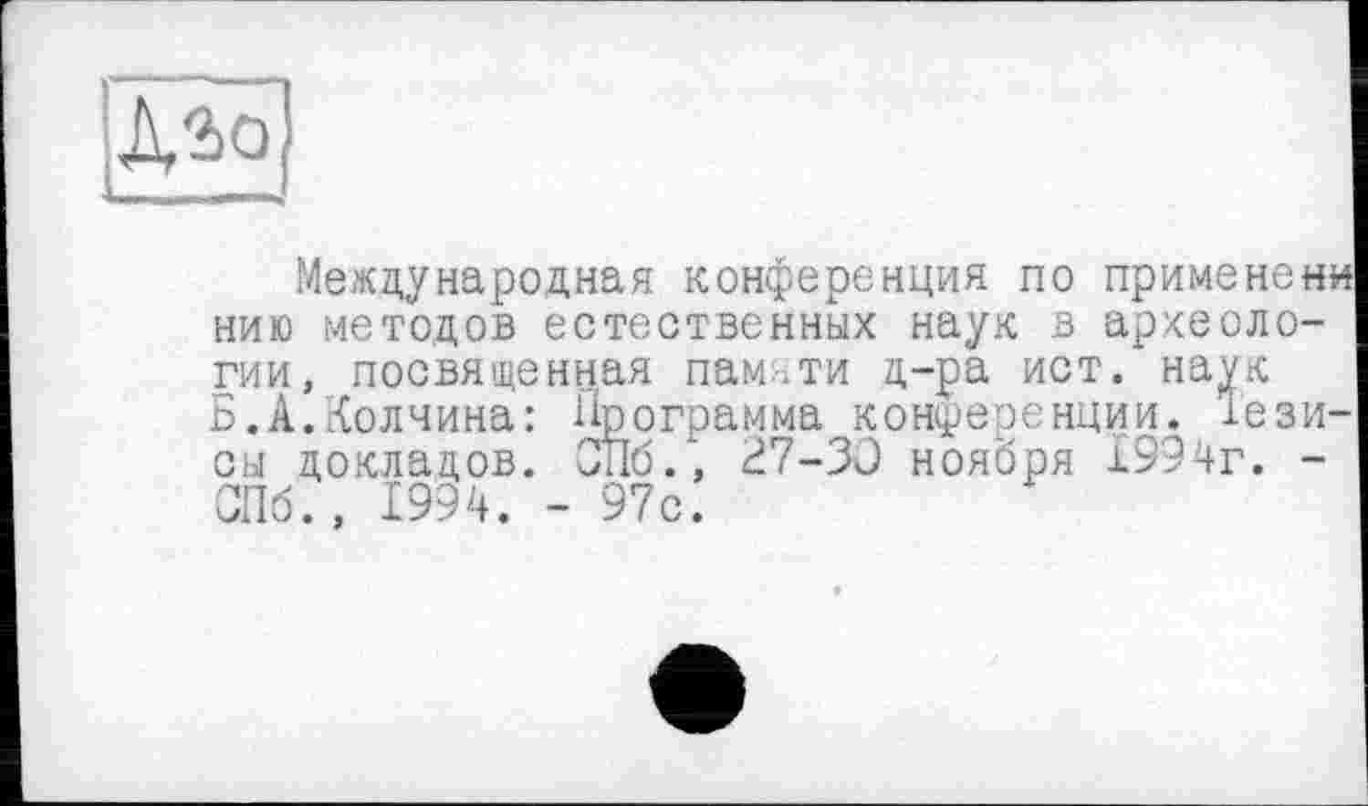 ﻿А'Ьо
Международная конференция по применен« нию методов естественных наук в археологии, посвященная памяти д-ра ист. наук Б.А.Колчина: Программа конференции, тезисы докладов. СПб., 27-30 ноября 1994г. -СПб., 1994. - 97с.